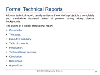 26
Dieter/Schmidt, Engineering Design 5e.
Formal Technical Reports
A formal technical report, usually written at the end of a project, is a completely
and stand-alone document aimed at persons having widely diverse
backgrounds.
The outline of a typical professional report:
• Cover letter.
• Title page.
• Executive summary.
• Table of contents.
• Introduction.
• Technical issue sections.
• Conclusion.
• References.
• Appendixes.
 