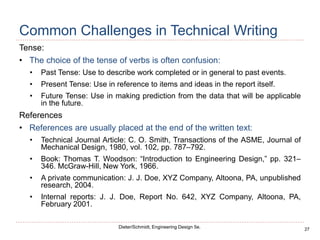 27
Dieter/Schmidt, Engineering Design 5e.
Common Challenges in Technical Writing
Tense:
• The choice of the tense of verbs is often confusion:
• Past Tense: Use to describe work completed or in general to past events.
• Present Tense: Use in reference to items and ideas in the report itself.
• Future Tense: Use in making prediction from the data that will be applicable
in the future.
References
• References are usually placed at the end of the written text:
• Technical Journal Article: C. O. Smith, Transactions of the ASME, Journal of
Mechanical Design, 1980, vol. 102, pp. 787–792.
• Book: Thomas T. Woodson: “Introduction to Engineering Design,” pp. 321–
346. McGraw-Hill, New York, 1966.
• A private communication: J. J. Doe, XYZ Company, Altoona, PA, unpublished
research, 2004.
• Internal reports: J. J. Doe, Report No. 642, XYZ Company, Altoona, PA,
February 2001.
 