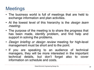 28
Dieter/Schmidt, Engineering Design 5e.
Meetings
• The business world is full of meetings that are held to
exchange information and plan activities.
• At the lowest level of this hierarchy is the design team
meeting.
• The purpose of the meeting is to share the progress that
has been made, identify problem, and find help and
support in solving the problems.
• Design briefing or design review meeting for high-level
management must be short and to the point.
• If you are speaking to an audience of technical
managers, they will be more interested in the important
technical details, but don’t forget also to cover
information on schedule and costs.
 