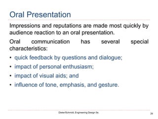 29
Dieter/Schmidt, Engineering Design 5e.
Oral Presentation
Impressions and reputations are made most quickly by
audience reaction to an oral presentation.
Oral communication has several special
characteristics:
• quick feedback by questions and dialogue;
• impact of personal enthusiasm;
• impact of visual aids; and
• influence of tone, emphasis, and gesture.
 
