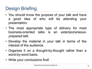 30
Dieter/Schmidt, Engineering Design 5e.
Design Briefing
• You should know the purpose of your talk and have
a good idea of who will be attending your
presentation.
• The most appropriate type of delivery for most
business-oriented talks is an extemporaneous-
prepared talk.
• Develop the material in your talk in terms of the
interest of the audience.
• Organize it on a thought-by-thought rather than a
word-by-word basis.
• Write your conclusions first!
 