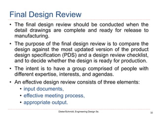 32
Dieter/Schmidt, Engineering Design 5e.
Final Design Review
• The final design review should be conducted when the
detail drawings are complete and ready for release to
manufacturing.
• The purpose of the final design review is to compare the
design against the most updated version of the product
design specification (PDS) and a design review checklist,
and to decide whether the design is ready for production.
• The intent is to have a group comprised of people with
different expertise, interests, and agendas.
• An effective design review consists of three elements:
• input documents,
• effective meeting process,
• appropriate output.
 
