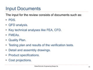33
Dieter/Schmidt, Engineering Design 5e.
Input Documents
The input for the review consists of documents such as:
• PDS.
• QFD analysis.
• Key technical analyses like FEA, CFD.
• FMEAs.
• Quality Plan.
• Testing plan and results of the verification tests.
• Detail and assembly drawings.
• Product specifications.
• Cost projections.
 