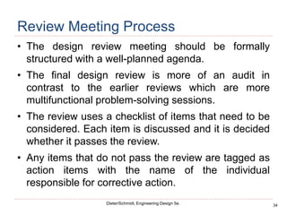 34
Dieter/Schmidt, Engineering Design 5e.
Review Meeting Process
• The design review meeting should be formally
structured with a well-planned agenda.
• The final design review is more of an audit in
contrast to the earlier reviews which are more
multifunctional problem-solving sessions.
• The review uses a checklist of items that need to be
considered. Each item is discussed and it is decided
whether it passes the review.
• Any items that do not pass the review are tagged as
action items with the name of the individual
responsible for corrective action.
 