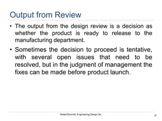 37
Dieter/Schmidt, Engineering Design 5e.
Output from Review
• The output from the design review is a decision as
whether the product is ready to release to the
manufacturing department.
• Sometimes the decision to proceed is tentative,
with several open issues that need to be
resolved, but in the judgment of management the
fixes can be made before product launch.
 