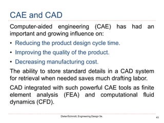 43
Dieter/Schmidt, Engineering Design 5e.
CAE and CAD
Computer-aided engineering (CAE) has had an
important and growing influence on:
• Reducing the product design cycle time.
• Improving the quality of the product.
• Decreasing manufacturing cost.
The ability to store standard details in a CAD system
for retrieval when needed saves much drafting labor.
CAD integrated with such powerful CAE tools as finite
element analysis (FEA) and computational fluid
dynamics (CFD).
 
