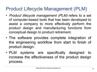 44
Dieter/Schmidt, Engineering Design 5e.
Product Lifecycle Management (PLM)
• Product lifecycle management (PLM) refers to a set
of computer-based tools that has been developed to
assist a company to more effectively perform the
product design and manufacturing functions from
conceptual design to product retirement.
• The software provides complete integration of
the engineering workflow from start to finish of
product design.
• PLM systems are specifically designed to
increase the effectiveness of the product design
process.
 