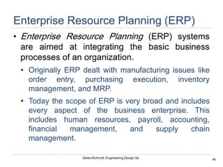 46
Dieter/Schmidt, Engineering Design 5e.
Enterprise Resource Planning (ERP)
• Enterprise Resource Planning (ERP) systems
are aimed at integrating the basic business
processes of an organization.
• Originally ERP dealt with manufacturing issues like
order entry, purchasing execution, inventory
management, and MRP.
• Today the scope of ERP is very broad and includes
every aspect of the business enterprise. This
includes human resources, payroll, accounting,
financial management, and supply chain
management.
 