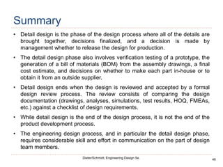 48
Dieter/Schmidt, Engineering Design 5e.
Summary
• Detail design is the phase of the design process where all of the details are
brought together, decisions finalized, and a decision is made by
management whether to release the design for production.
• The detail design phase also involves verification testing of a prototype, the
generation of a bill of materials (BOM) from the assembly drawings, a final
cost estimate, and decisions on whether to make each part in-house or to
obtain it from an outside supplier.
• Detail design ends when the design is reviewed and accepted by a formal
design review process. The review consists of comparing the design
documentation (drawings, analyses, simulations, test results, HOQ, FMEAs,
etc.) against a checklist of design requirements.
• While detail design is the end of the design process, it is not the end of the
product development process.
• The engineering design process, and in particular the detail design phase,
requires considerable skill and effort in communication on the part of design
team members.
 