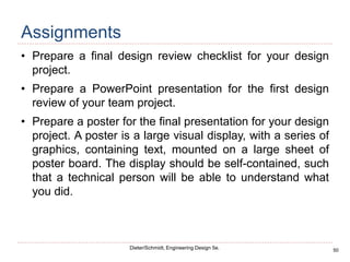50
Dieter/Schmidt, Engineering Design 5e.
Assignments
• Prepare a final design review checklist for your design
project.
• Prepare a PowerPoint presentation for the first design
review of your team project.
• Prepare a poster for the final presentation for your design
project. A poster is a large visual display, with a series of
graphics, containing text, mounted on a large sheet of
poster board. The display should be self-contained, such
that a technical person will be able to understand what
you did.
 