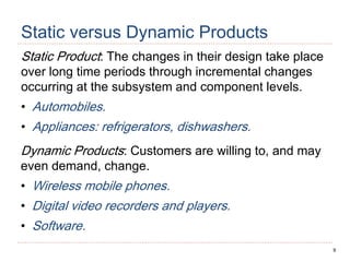 9
Static versus Dynamic Products
Static Product: The changes in their design take place
over long time periods through incremental changes
occurring at the subsystem and component levels.
• Automobiles.
• Appliances: refrigerators, dishwashers.
Dynamic Products: Customers are willing to, and may
even demand, change.
• Wireless mobile phones.
• Digital video recorders and players.
• Software.
 