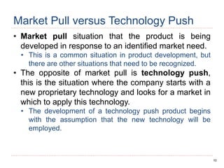 10
Market Pull versus Technology Push
• Market pull situation that the product is being
developed in response to an identified market need.
• This is a common situation in product development, but
there are other situations that need to be recognized.
• The opposite of market pull is technology push,
this is the situation where the company starts with a
new proprietary technology and looks for a market in
which to apply this technology.
• The development of a technology push product begins
with the assumption that the new technology will be
employed.
 