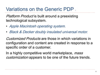 11
Variations on the Generic PDP 1
Platform Product is built around a preexisting
technological subsystem.
• Apple Macintosh operating system.
• Black & Decker doubly insulated universal motor.
Customized Products are those in which variations in
configuration and content are created in response to a
specific order of a customer.
In a highly competitive world marketplace, mass
customization appears to be one of the future trends.
 