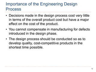 12
Importance of the Engineering Design
Process
• Decisions made in the design process cost very little
in terms of the overall product cost but have a major
effect on the cost of the product.
• You cannot compensate in manufacturing for defects
introduced in the design phase.
• The design process should be conducted so as to
develop quality, cost-competitive products in the
shortest time possible.
 