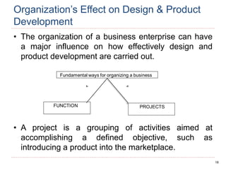 18
Organization’s Effect on Design & Product
Development
• The organization of a business enterprise can have
a major influence on how effectively design and
product development are carried out.
• A project is a grouping of activities aimed at
accomplishing a defined objective, such as
introducing a product into the marketplace.
 