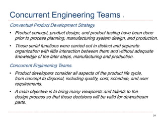 24
Concurrent Engineering Teams 1
Conventual Product Development Strategy.
• Product concept, product design, and product testing have been done
prior to process planning, manufacturing system design, and production.
• These serial functions were carried out in distinct and separate
organization with little interaction between them and without adequate
knowledge of the later steps, manufacturing and production.
Concurrent Engineering Teams.
• Product developers consider all aspects of the product life cycle,
from concept to disposal, including quality, cost, schedule, and user
requirements.
• A main objective is to bring many viewpoints and talents to the
design process so that these decisions will be valid for downstream
parts.
 