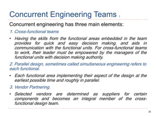 25
Concurrent Engineering Teams 2
Concurrent engineering has three main elements:
1. Cross-functional teams
• Having the skills from the functional areas embedded in the team
provides for quick and easy decision making, and aids in
communication with the functional units. For cross-functional teams
to work, their leader must be empowered by the managers of the
functional units with decision making authority.
2. Parallel design, sometimes called simultaneous engineering refers to
each functional.
• Each functional area implementing their aspect of the design at the
earliest possible time and roughly in parallel.
3. Vendor Partnering.
• Selected vendors are determined as suppliers for certain
components and becomes an integral member of the cross-
functional design team.
 