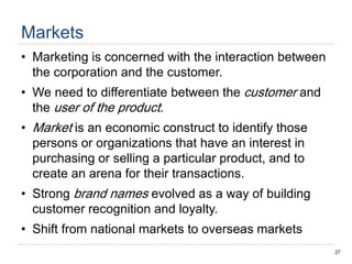 27
Markets
• Marketing is concerned with the interaction between
the corporation and the customer.
• We need to differentiate between the customer and
the user of the product.
• Market is an economic construct to identify those
persons or organizations that have an interest in
purchasing or selling a particular product, and to
create an arena for their transactions.
• Strong brand names evolved as a way of building
customer recognition and loyalty.
• Shift from national markets to overseas markets
 