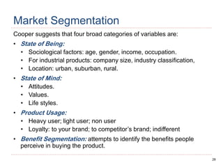 28
Market Segmentation
Cooper suggests that four broad categories of variables are:
• State of Being:
• Sociological factors: age, gender, income, occupation.
• For industrial products: company size, industry classification,
• Location: urban, suburban, rural.
• State of Mind:
• Attitudes.
• Values.
• Life styles.
• Product Usage:
• Heavy user; light user; non user
• Loyalty: to your brand; to competitor’s brand; indifferent
• Benefit Segmentation: attempts to identify the benefits people
perceive in buying the product.
 