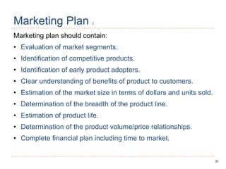 31
Marketing Plan 2
Marketing plan should contain:
• Evaluation of market segments.
• Identification of competitive products.
• Identification of early product adopters.
• Clear understanding of benefits of product to customers.
• Estimation of the market size in terms of dollars and units sold.
• Determination of the breadth of the product line.
• Estimation of product life.
• Determination of the product volume/price relationships.
• Complete financial plan including time to market.
 