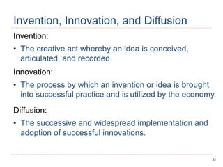 33
Invention, Innovation, and Diffusion
Invention:
• The creative act whereby an idea is conceived,
articulated, and recorded.
Innovation:
• The process by which an invention or idea is brought
into successful practice and is utilized by the economy.
Diffusion:
• The successive and widespread implementation and
adoption of successful innovations.
 