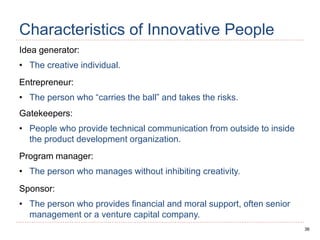 36
Characteristics of Innovative People
Idea generator:
• The creative individual.
Entrepreneur:
• The person who “carries the ball” and takes the risks.
Gatekeepers:
• People who provide technical communication from outside to inside
the product development organization.
Program manager:
• The person who manages without inhibiting creativity.
Sponsor:
• The person who provides financial and moral support, often senior
management or a venture capital company.
 