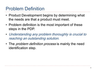 4
Problem Definition
• Product Development begins by determining what
the needs are that a product must meet.
• Problem definition is the most important of these
steps in the PDP.
• Understanding any problem thoroughly is crucial to
reaching an outstanding solution.
• The problem definition process is mainly the need
identification step.
 