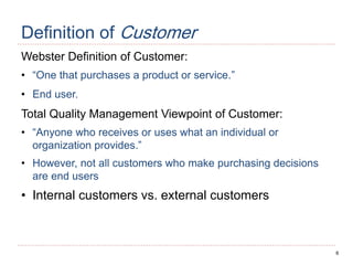6
Definition of Customer
Webster Definition of Customer:
• “One that purchases a product or service.”
• End user.
Total Quality Management Viewpoint of Customer:
• “Anyone who receives or uses what an individual or
organization provides.”
• However, not all customers who make purchasing decisions
are end users
• Internal customers vs. external customers
 