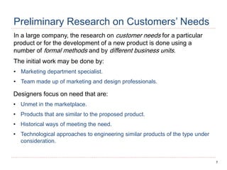 7
Preliminary Research on Customers’ Needs
In a large company, the research on customer needs for a particular
product or for the development of a new product is done using a
number of formal methods and by different business units.
The initial work may be done by:
• Marketing department specialist.
• Team made up of marketing and design professionals.
Designers focus on need that are:
• Unmet in the marketplace.
• Products that are similar to the proposed product.
• Historical ways of meeting the need.
• Technological approaches to engineering similar products of the type under
consideration.
 
