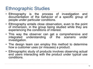12
Ethnographic Studies
• Ethnography is the process of investigation and
documentation of the behavior of a specific group of
people under particular conditions.
• Ethnography entails close observation, even to the point
of immersion, in the group being studied while they are
experiencing the conditions of interest.
• This way the observer can get a comprehensive and
integrated understanding of the scenario under
investigation.
• The design team can employ this method to determine
how a customer uses (or misuses) a product.
• Ethnographic study of products involves observing actual
end users interacting with the product under typical use
conditions.
 