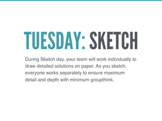 TUESDAY: SKETCHDuring Sketch day, your team will work individually to
draw detailed solutions on paper. As you sketch,
everyone works separately to ensure maximum
detail and depth with minimum groupthink.
 