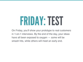 FRIDAY: TEST
On Friday, you’ll show your prototype to real customers
in 1-on-1 interviews. By the end of the day, your ideas
have all been exposed to oxygen — some will be
smash hits, while others will meet an early end.
 