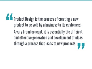 Product Design is the process of creating a new
product to be sold by a business to its customers.
A very broad concept, it is essentially the efficient
and effective generation and development of ideas
through a process that leads to new products.
‘‘
’’
 