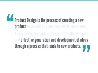 Product Design is the process of creating a new
product to be sold by a business to its customers.
A very broad concept, it is essentially the efficient
and effective generation and development of ideas
through a process that leads to new products.
‘‘
’’
 