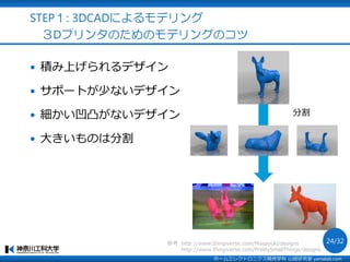  積み上げられるデザイン
 サポートが少ないデザイン
 細かい凹凸がないデザイン
 大きいものは分割
分割
http://www.thingiverse.com/PrettySmallThings/designs
参考 http://www.thingiverse.com/Masayuki/designs
STEP１: 3DCADによるモデリング
３Dプリンタのためのモデリングのコツ
ホームエレクトロニクス開発学科 山崎研究室 yamalab.com
24/32
 