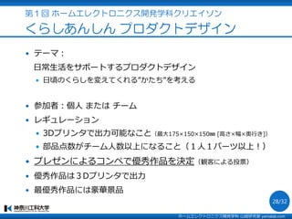 第１回 ホームエレクトロニクス開発学科クリエイソン
くらしあんしん プロダクトデザイン
 テーマ：
日常生活をサポートするプロダクトデザイン
 日頃のくらしを変えてくれる”かたち”を考える
 参加者：個人 または チーム
 レギュレーション
 3Dプリンタで出力可能なこと（最大175×150×150㎜ [高さ×幅×奥行き]）
 部品点数がチーム人数以上になること（１人１パーツ以上！）
 プレゼンによるコンペで優秀作品を決定（観客による投票）
 優秀作品は３Dプリンタで出力
 最優秀作品には豪華景品
ホームエレクトロニクス開発学科 山崎研究室 yamalab.com
28/32
 