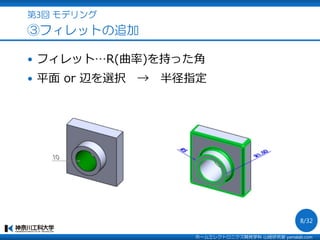 第3回 モデリング
③フィレットの追加
 フィレット…R(曲率)を持った角
 平面 or 辺を選択 → 半径指定
ホームエレクトロニクス開発学科 山崎研究室 yamalab.com
8/32
 