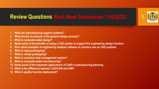 Review Questions (Next Week Submission: 11/6/2022)
1. What are manufacturing support systems?
2. What are the six phases of the general design process?
3. What is computer-aided design?
4. Name some of the benefits of using a CAD system to support the engineering design function.
5. Give some examples of engineering analysis software in common use on CAD systems.
6. What is rapid prototyping?
7. What is virtual prototyping?
8. What is a product data management system?
9. What is computer-aided manufacturing?
10. Name some of the important applications of CAM in manufacturing planning.
11. What is the difference between CAD/CAM and CIM?
12. What is quality function deployment?
1
 