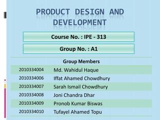 PRODUCT DESIGN AND
DEVELOPMENT
Course No. : IPE - 313
Group Members
2010334004 Md. Wahidul Haque
2010334006 Iffat Ahamed Chowdhury
2010334007 Sarah Ismail Chowdhury
2010334008 Joni Chandra Dhar
2010334009 Pronob Kumar Biswas
2010334010 Tufayel Ahamed Topu
Group No. : A1
 