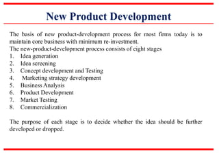 New Product Development
The basis of new product-development process for most firms today is to
maintain core business with minimum re-investment.
The new-product-development process consists of eight stages
1. Idea generation
2. Idea screening
3. Concept development and Testing
4. Marketing strategy development
5. Business Analysis
6. Product Development
7. Market Testing
8. Commercialization
The purpose of each stage is to decide whether the idea should be further
developed or dropped.
 