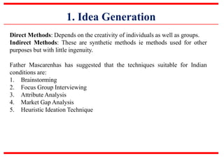 1. Idea Generation
Direct Methods: Depends on the creativity of individuals as well as groups.
Indirect Methods: These are synthetic methods ie methods used for other
purposes but with little ingenuity.
Father Mascarenhas has suggested that the techniques suitable for Indian
conditions are:
1. Brainstorming
2. Focus Group Interviewing
3. Attribute Analysis
4. Market Gap Analysis
5. Heuristic Ideation Technique
 