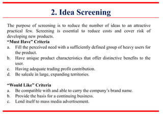 2. Idea Screening
The purpose of screening is to reduce the number of ideas to an attractive
practical few. Screening is essential to reduce costs and cover risk of
developing new products.
“Must Have” Criteria
a. Fill the perceived need with a sufficiently defined group of heavy users for
the product.
b. Have unique product characteristics that offer distinctive benefits to the
user.
c. Having adequate trading profit contribution.
d. Be saleale in large, expanding territories.
“Would Like” Criteria
a. Be compatible with and able to carry the company’s brand name.
b. Provide the basis for a continuing business.
c. Lend itself to mass media advertisement.
 