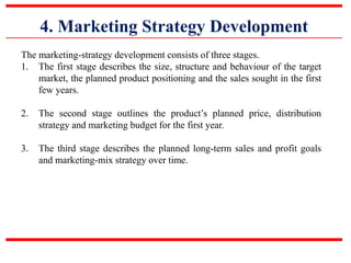 4. Marketing Strategy Development
The marketing-strategy development consists of three stages.
1. The first stage describes the size, structure and behaviour of the target
market, the planned product positioning and the sales sought in the first
few years.
2. The second stage outlines the product’s planned price, distribution
strategy and marketing budget for the first year.
3. The third stage describes the planned long-term sales and profit goals
and marketing-mix strategy over time.
 