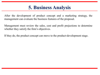 5. Business Analysis
After the development of product concept and a marketing strategy, the
management can evaluate the business features of the proposal.
Management must review the sales, cost and profit projections to determine
whether they satisfy the firm’s objectives.
If they do, the product concept can move to the product-development stage.
 