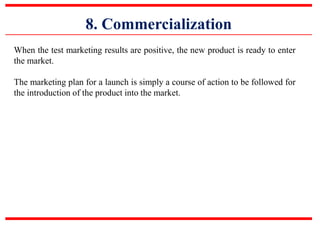 8. Commercialization
When the test marketing results are positive, the new product is ready to enter
the market.
The marketing plan for a launch is simply a course of action to be followed for
the introduction of the product into the market.
 
