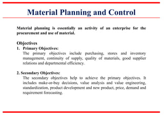 Material Planning and Control
Material planning is essentially an activity of an enterprise for the
procurement and use of material.
Objectives
1. Primary Objectives:
The primary objectives include purchasing, stores and inventory
management, continuity of supply, quality of materials, good supplier
relations and departmental efficiency.
2. Secondary Objectives:
The secondary objectives help to achieve the primary objectives. It
includes make-or-buy decisions, value analysis and value engineering,
standardization, product development and new product, price, demand and
requirement forecasting.
 