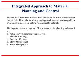 Integrated Approach to Material
Planning and Control
The aim is to maximize material productivity out of every rupee invested
in materials. This calls for a integrated approach towards various problem
areas involving decision-making with respect to materials.
The important areas to improve efficiency on material planning and control
are:
a. Value analysis, purchase price analysis.
b. Material Handling.
c. Inventory Control.
d. Stores Management.
e. Waste Management.
 