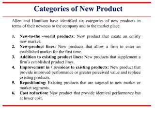 Categories of New Product
Allen and Hamilton have identified six categories of new products in
terms of their newness to the company and to the market place.
1. New-to-the –world products: New product that create an entirly
new market.
2. New-product lines: New products that allow a firm to enter an
established market for the first time.
3. Addition to existing product lines: New products that supplement a
firm’s established product lines.
4. Improvement in / revisions to existing products: New product that
provide improved performance or greater perceived value and replace
existing products.
5. Repositioning: Existing products that are targeted to new market or
market segments.
6. Cost reduction: New product that provide identical performance but
at lower cost.
 