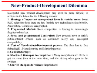 New-Product-Development Dilemma
Successful new product development may even be more difficult to
achieve in the future for the following reasons:
1. Shortage of important new-product ideas in certain areas: Some
R&D scientists think there are few feasible new technologies feasible.(Ex.
Automobile, Computer, xerography).
2. Fragmented Market: Keen competition is leading to increasingly
fragmented market.
3. Social and governmental Constraints: New product have to satisfy
public-interest criteria such as consumer safety and ecological
compatibility.
4. Cost of New-Product-Development process: The firm has to face
rising R&D , Manufacturing and Marketing costs.
5. Capital Shortage:
6. Shortened time-span to completion : Many competitors are likely to
get the same idea at the same time, and the victory often goes to the
swiftest.
7. Shorter life-spans for successful products:
 