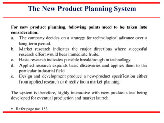 The New Product Planning System
For new product planning, following points need to be taken into
consideration:
a. The company decides on a strategy for technological advance over a
long-term period.
b. Market research indicates the major directions where successful
research effort would bear immediate fruite.
c. Basic research indicates possible breakthrough in technology.
d. Applied research expands basic discoveries and applies them to the
particular industrial field
e. Design and development produce a new-product specification either
from applied research or directly from market planning.
The system is therefore, highly interactive with new product ideas being
developed for eventual production and market launch.
 Refer page no: 153
 